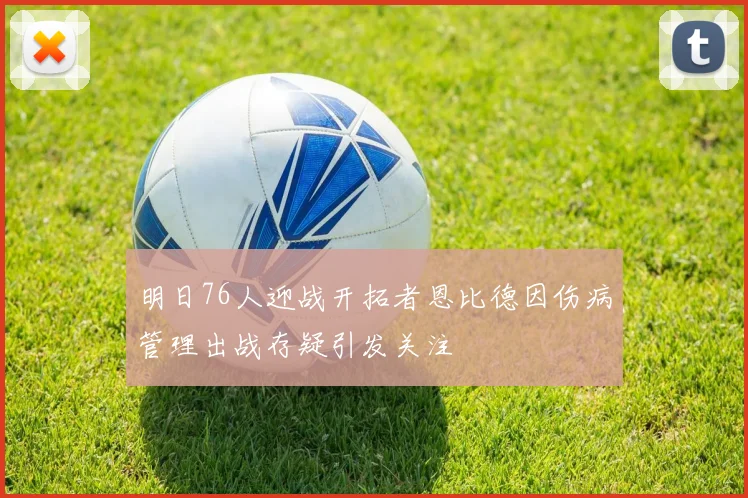 明日76人迎战开拓者恩比德因伤病管理出战存疑引发关注