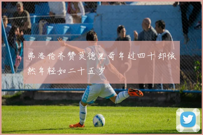 弗洛伦齐赞莫德里奇年过四十却依然年轻如二十五岁
