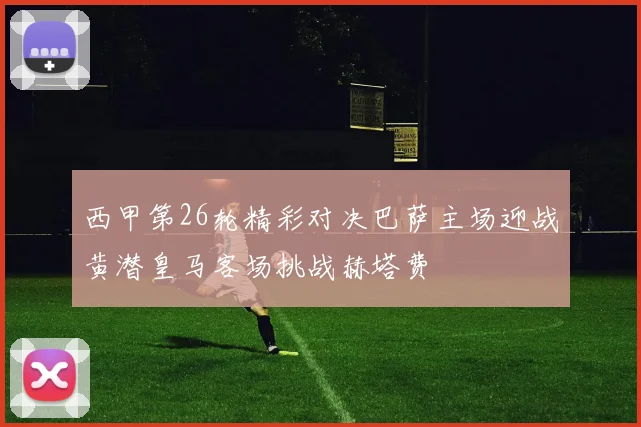 西甲第26轮精彩对决巴萨主场迎战黄潜皇马客场挑战赫塔费