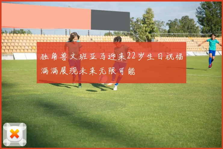 独角兽文班亚马迎来22岁生日祝福满满展现未来无限可能