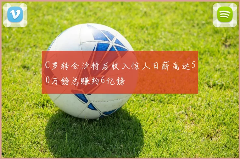 C罗转会沙特后收入惊人日薪高达50万镑总赚约6亿镑
