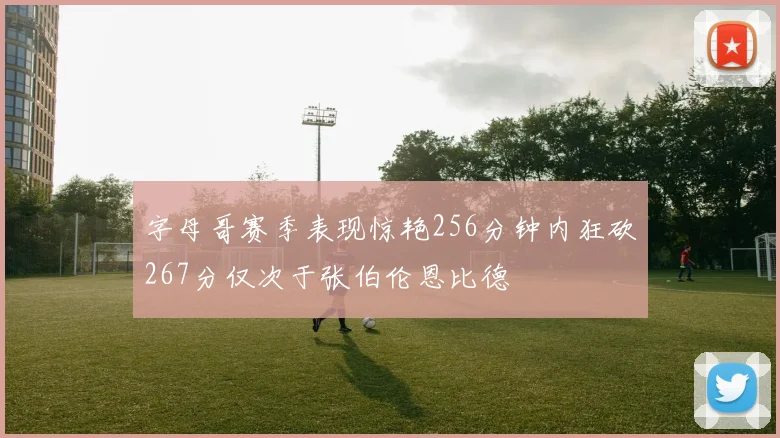 字母哥赛季表现惊艳256分钟内狂砍267分仅次于张伯伦恩比德