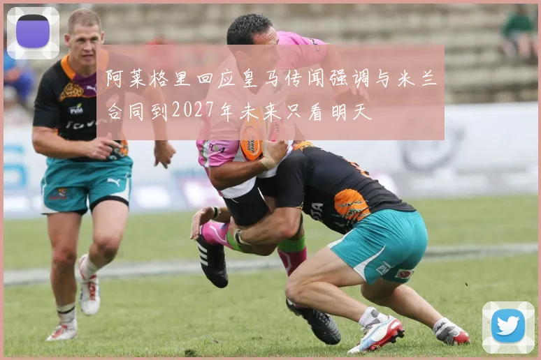 阿莱格里回应皇马传闻强调与米兰合同到2027年未来只看明天