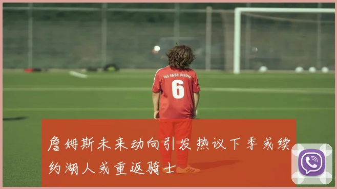 詹姆斯未来动向引发热议下季或续约湖人或重返骑士