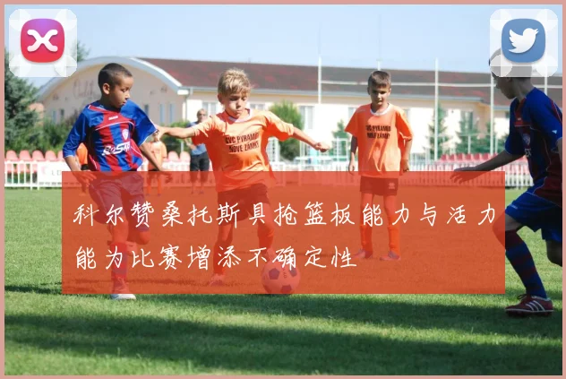 科尔赞桑托斯具抢篮板能力与活力能为比赛增添不确定性