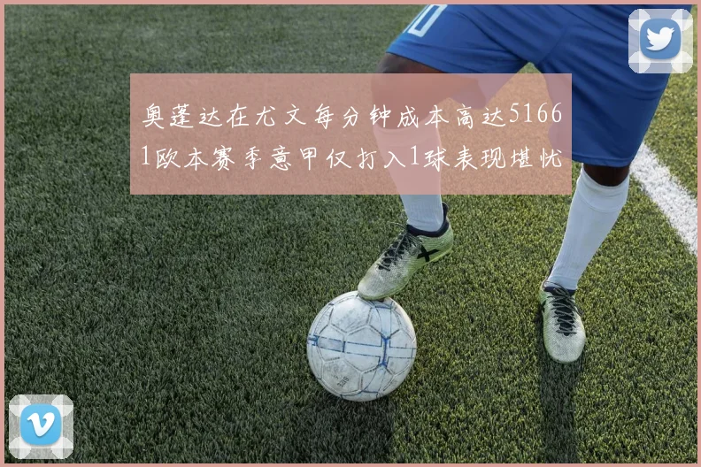 奥蓬达在尤文每分钟成本高达51661欧本赛季意甲仅打入1球表现堪忧