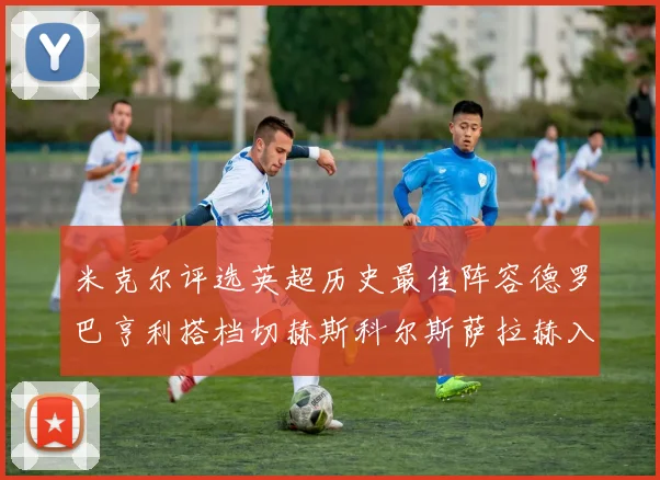 米克尔评选英超历史最佳阵容德罗巴亨利搭档切赫斯科尔斯萨拉赫入选