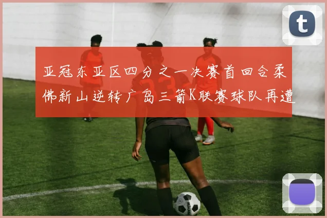 亚冠东亚区四分之一决赛首回合柔佛新山逆转广岛三箭K联赛球队再遭不胜困扰