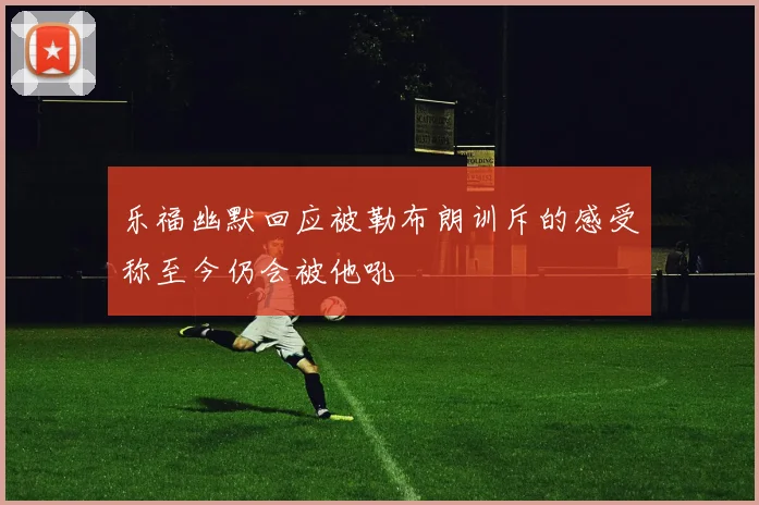乐福幽默回应被勒布朗训斥的感受称至今仍会被他吼