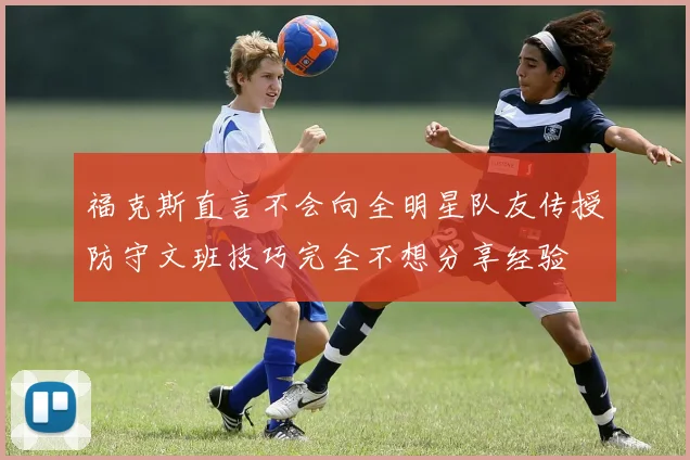 福克斯直言不会向全明星队友传授防守文班技巧完全不想分享经验