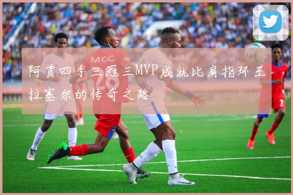 阿贾四季三冠三MVP成就比肩指环王拉塞尔的传奇之路