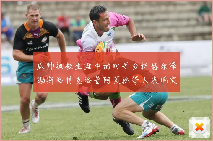 瓜帅执教生涯中的对手分析赫尔泽勒斯洛特克洛普阿莫林等人表现突出