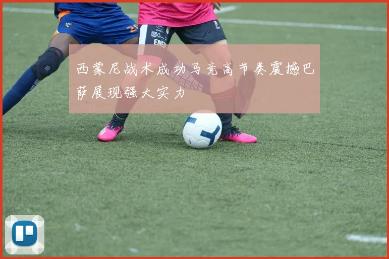 西蒙尼战术成功马竞高节奏震撼巴萨展现强大实力