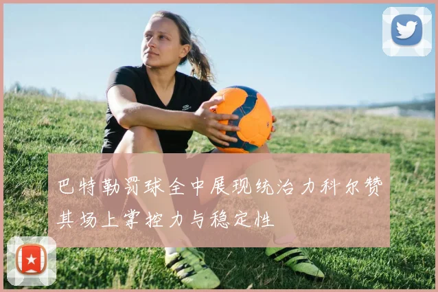 巴特勒罚球全中展现统治力科尔赞其场上掌控力与稳定性