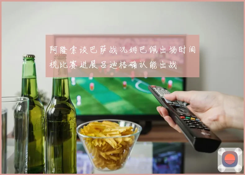 阿隆索谈巴萨战况姆巴佩出场时间视比赛进展吕迪格确认能出战