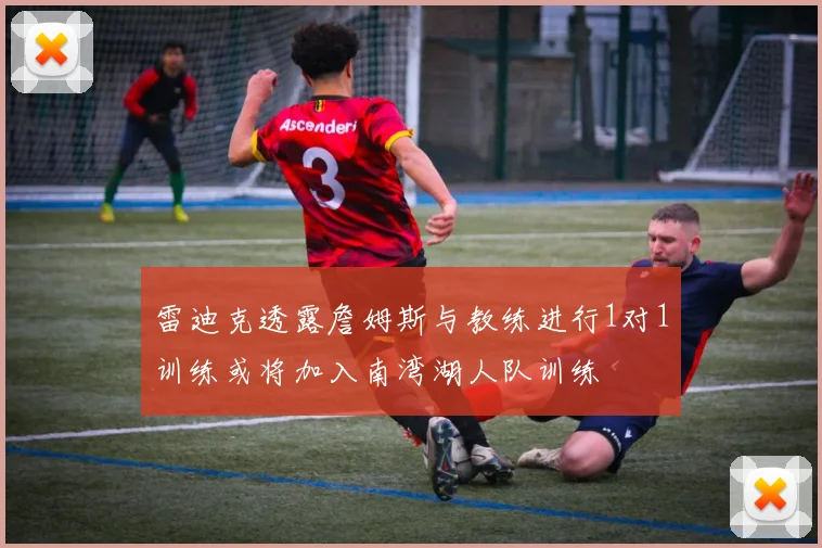 雷迪克透露詹姆斯与教练进行1对1训练或将加入南湾湖人队训练