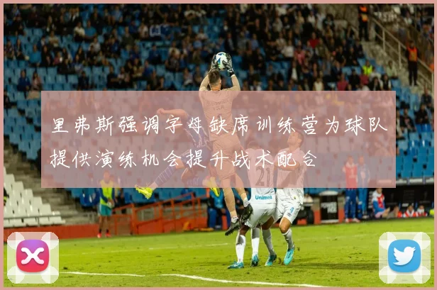里弗斯强调字母缺席训练营为球队提供演练机会提升战术配合