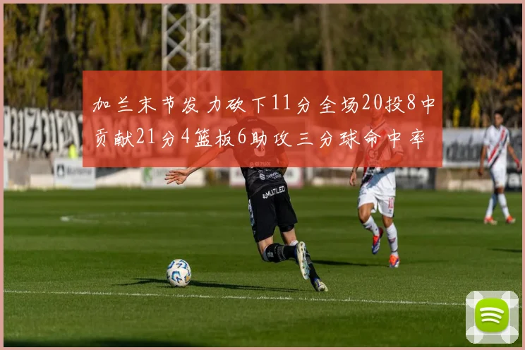 加兰末节发力砍下11分全场20投8中贡献21分4篮板6助攻三分球命中率高达375