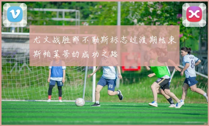尤文战胜那不勒斯标志过渡期结束斯帕莱蒂的成功之路