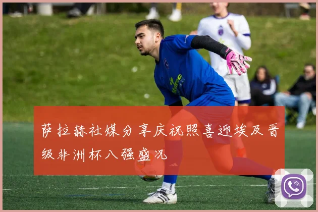 萨拉赫社媒分享庆祝照喜迎埃及晋级非洲杯八强盛况