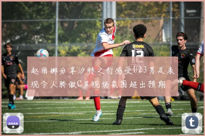 赵丽娜分享沙特之行感受U23男足表现令人骄傲C罗现场氛围超出预期