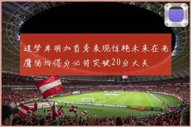 追梦库明加首秀表现惊艳未来在老鹰场均得分必将突破20分大关