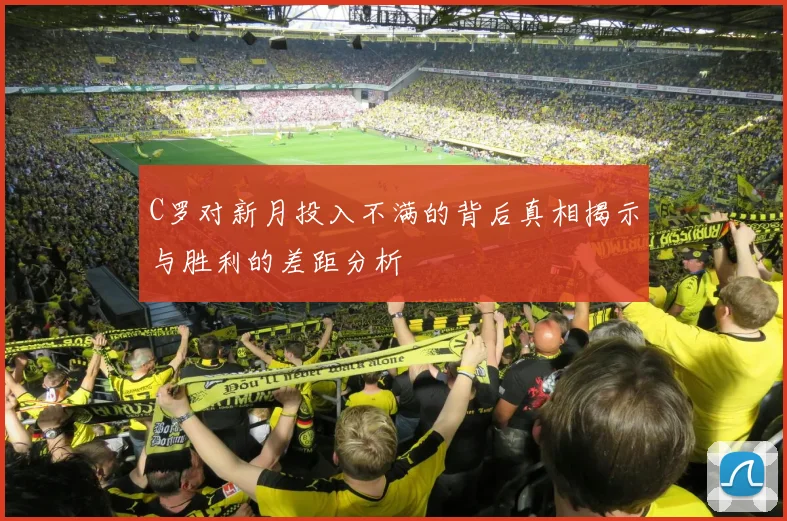 C罗对新月投入不满的背后真相揭示与胜利的差距分析