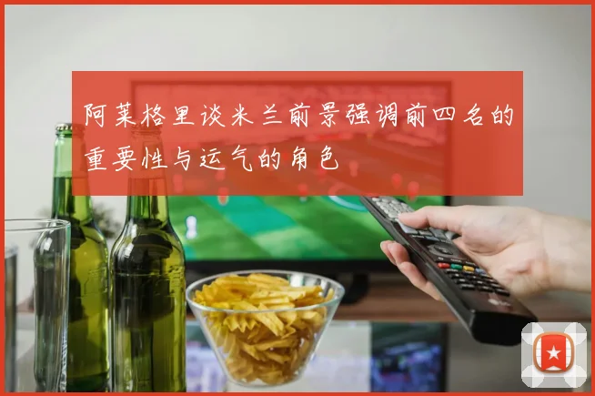 阿莱格里谈米兰前景强调前四名的重要性与运气的角色